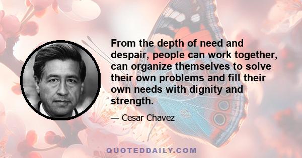 From the depth of need and despair, people can work together, can organize themselves to solve their own problems and fill their own needs with dignity and strength.