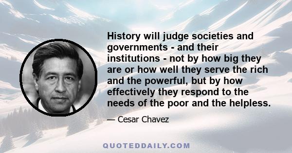 History will judge societies and governments - and their institutions - not by how big they are or how well they serve the rich and the powerful, but by how effectively they respond to the needs of the poor and the