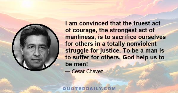 I am convinced that the truest act of courage, the strongest act of manliness, is to sacrifice ourselves for others in a totally nonviolent struggle for justice. To be a man is to suffer for others. God help us to be