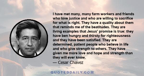 I have met many, many farm workers and friends who love justice and who are willing to sacrifice for what is right. They have a quality about them that reminds me of the beatitudes. They are living examples that Jesus'