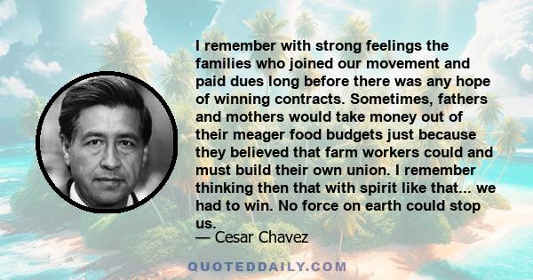 I remember with strong feelings the families who joined our movement and paid dues long before there was any hope of winning contracts. Sometimes, fathers and mothers would take money out of their meager food budgets