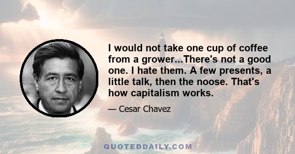 I would not take one cup of coffee from a grower...There's not a good one. I hate them. A few presents, a little talk, then the noose. That's how capitalism works.