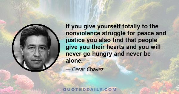 If you give yourself totally to the nonviolence struggle for peace and justice you also find that people give you their hearts and you will never go hungry and never be alone.