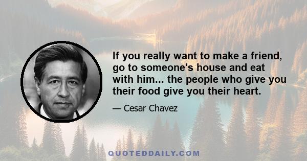 If you really want to make a friend, go to someone's house and eat with him... the people who give you their food give you their heart.