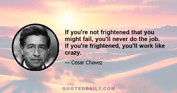 If you're not frightened that you might fail, you'll never do the job. If you're frightened, you'll work like crazy.