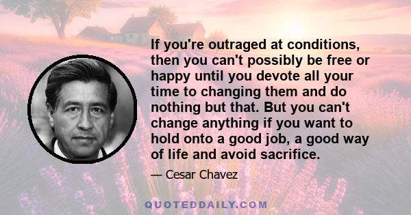 If you're outraged at conditions, then you can't possibly be free or happy until you devote all your time to changing them and do nothing but that. But you can't change anything if you want to hold onto a good job, a