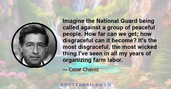 Imagine the National Guard being called against a group of peaceful people. How far can we get; how disgraceful can it become? It's the most disgraceful, the most wicked thing I've seen in all my years of organizing