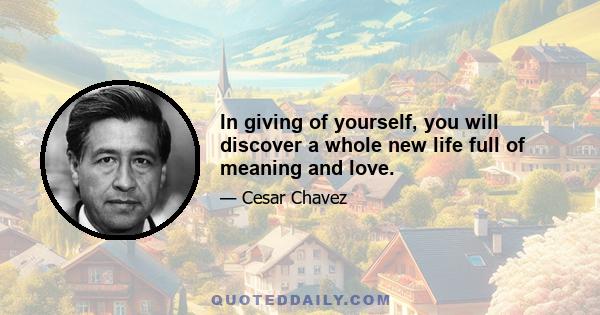 In giving of yourself, you will discover a whole new life full of meaning and love.