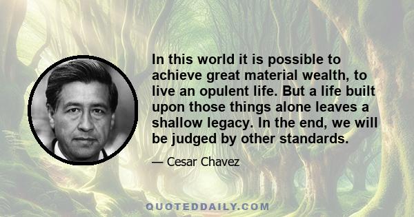 In this world it is possible to achieve great material wealth, to live an opulent life. But a life built upon those things alone leaves a shallow legacy. In the end, we will be judged by other standards.