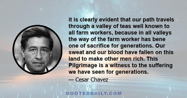 it is clearly evident that our path travels through a valley of teas well known to all farm workers, because in all valleys the way of the farm worker has bene one of sacrifice for generations. Our sweat and our blood