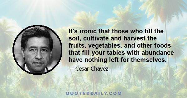 It's ironic that those who till the soil, cultivate and harvest the fruits, vegetables, and other foods that fill your tables with abundance have nothing left for themselves.