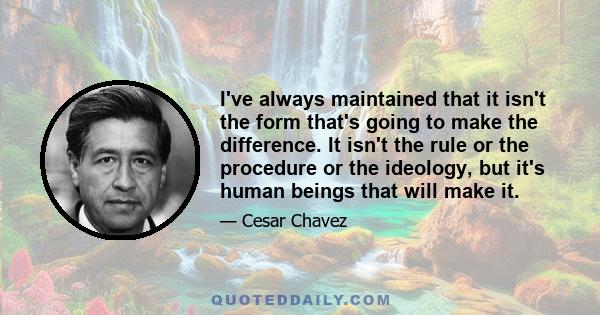 I've always maintained that it isn't the form that's going to make the difference. It isn't the rule or the procedure or the ideology, but it's human beings that will make it.