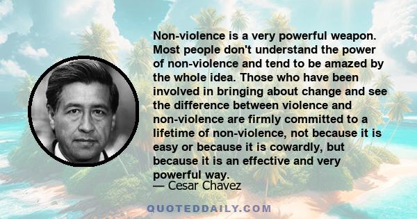 Non-violence is a very powerful weapon. Most people don't understand the power of non-violence and tend to be amazed by the whole idea. Those who have been involved in bringing about change and see the difference