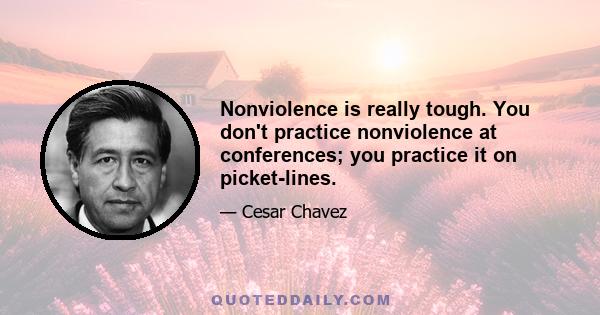 Nonviolence is really tough. You don't practice nonviolence at conferences; you practice it on picket-lines.