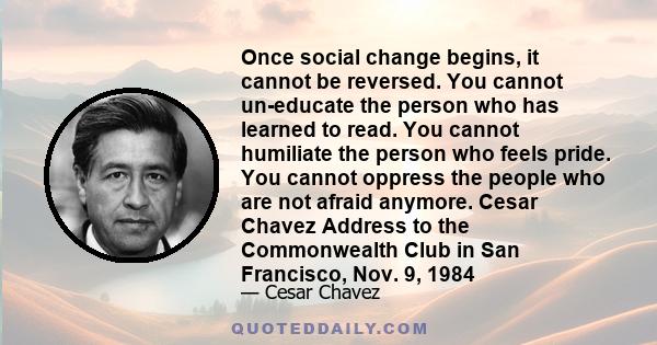 Once social change begins, it cannot be reversed. You cannot un-educate the person who has learned to read. You cannot humiliate the person who feels pride. You cannot oppress the people who are not afraid anymore.