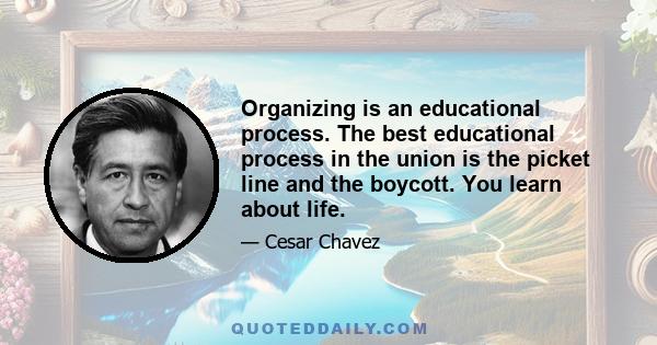 Organizing is an educational process. The best educational process in the union is the picket line and the boycott. You learn about life.