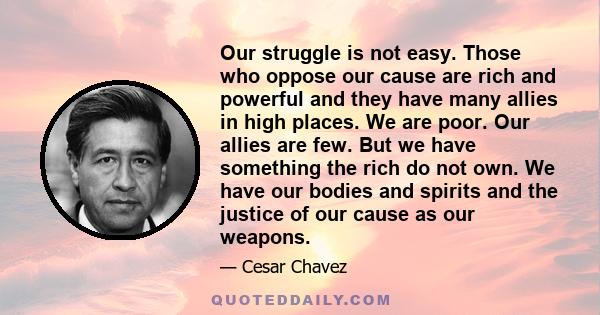 Our struggle is not easy. Those who oppose our cause are rich and powerful and they have many allies in high places. We are poor. Our allies are few. But we have something the rich do not own. We have our bodies and