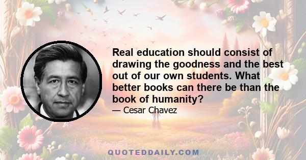 Real education should consist of drawing the goodness and the best out of our own students. What better books can there be than the book of humanity?