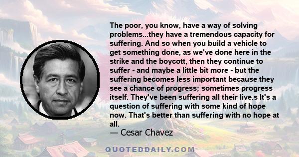 The poor, you know, have a way of solving problems...they have a tremendous capacity for suffering. And so when you build a vehicle to get something done, as we've done here in the strike and the boycott, then they