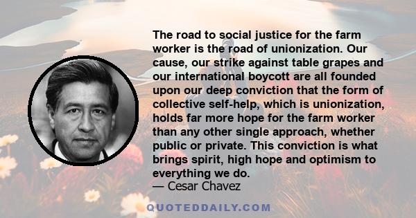 The road to social justice for the farm worker is the road of unionization. Our cause, our strike against table grapes and our international boycott are all founded upon our deep conviction that the form of collective