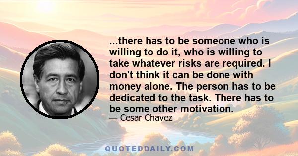 ...there has to be someone who is willing to do it, who is willing to take whatever risks are required. I don't think it can be done with money alone. The person has to be dedicated to the task. There has to be some