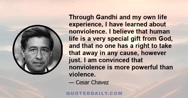 Through Gandhi and my own life experience, I have learned about nonviolence. I believe that human life is a very special gift from God, and that no one has a right to take that away in any cause, however just. I am