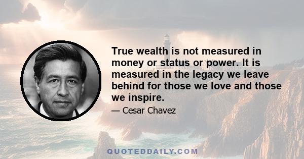 True wealth is not measured in money or status or power. It is measured in the legacy we leave behind for those we love and those we inspire.