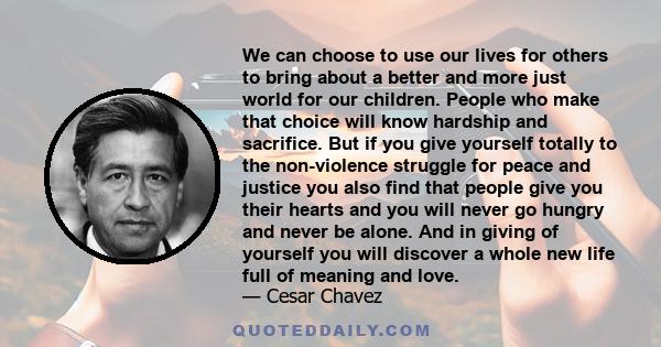 We can choose to use our lives for others to bring about a better and more just world for our children. People who make that choice will know hardship and sacrifice. But if you give yourself totally to the non-violence