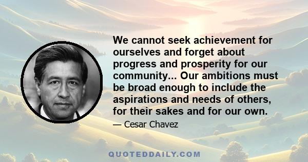 We cannot seek achievement for ourselves and forget about progress and prosperity for our community... Our ambitions must be broad enough to include the aspirations and needs of others, for their sakes and for our own.