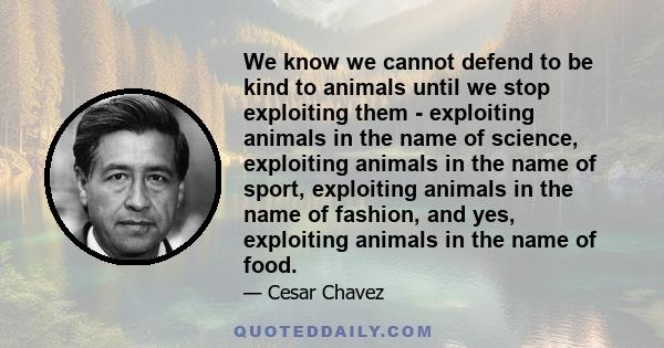 We know we cannot defend to be kind to animals until we stop exploiting them - exploiting animals in the name of science, exploiting animals in the name of sport, exploiting animals in the name of fashion, and yes,