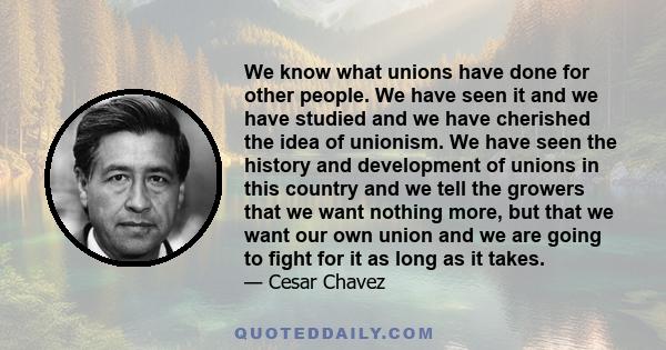 We know what unions have done for other people. We have seen it and we have studied and we have cherished the idea of unionism. We have seen the history and development of unions in this country and we tell the growers