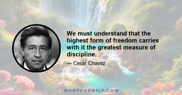 We must understand that the highest form of freedom carries with it the greatest measure of discipline.