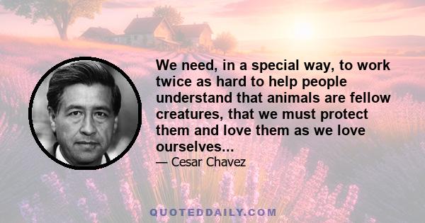 We need, in a special way, to work twice as hard to help people understand that animals are fellow creatures, that we must protect them and love them as we love ourselves...