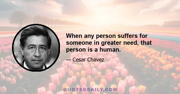 When any person suffers for someone in greater need, that person is a human.