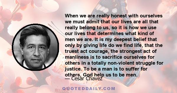 When we are really honest with ourselves we must admit that our lives are all that really belong to us, so it is how we use our lives that determines what kind of men we are. It is my deepest belief that only by giving