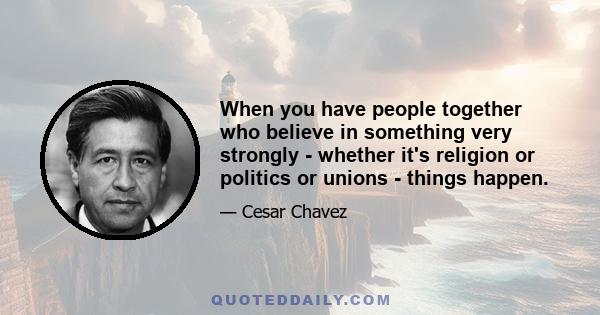 When you have people together who believe in something very strongly - whether it's religion or politics or unions - things happen.