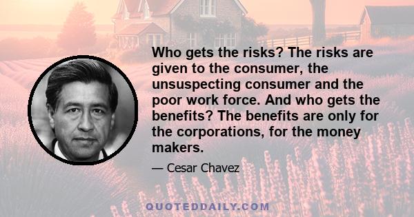 Who gets the risks? The risks are given to the consumer, the unsuspecting consumer and the poor work force. And who gets the benefits? The benefits are only for the corporations, for the money makers.