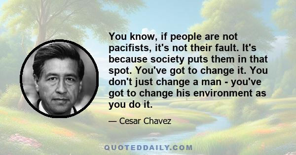 You know, if people are not pacifists, it's not their fault. It's because society puts them in that spot. You've got to change it. You don't just change a man - you've got to change his environment as you do it.