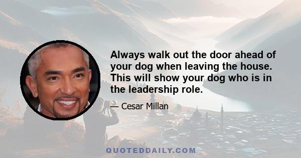 Always walk out the door ahead of your dog when leaving the house. This will show your dog who is in the leadership role.