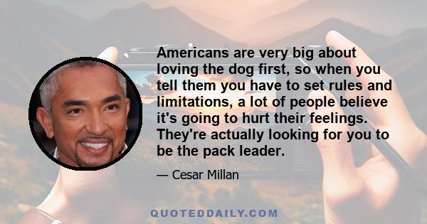 Americans are very big about loving the dog first, so when you tell them you have to set rules and limitations, a lot of people believe it's going to hurt their feelings. They're actually looking for you to be the pack