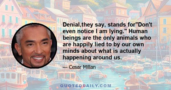 Denial,they say, stands forDon't even notice I am lying. Human beings are the only animals who are happily lied to by our own minds about what is actually happening around us.