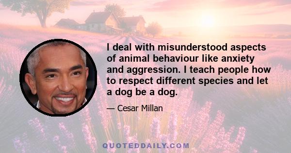 I deal with misunderstood aspects of animal behaviour like anxiety and aggression. I teach people how to respect different species and let a dog be a dog.