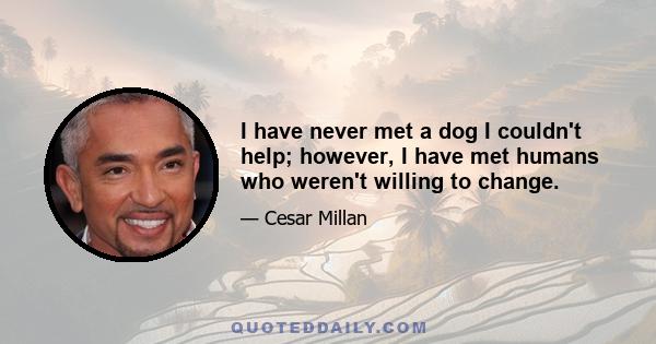 I have never met a dog I couldn't help; however, I have met humans who weren't willing to change.