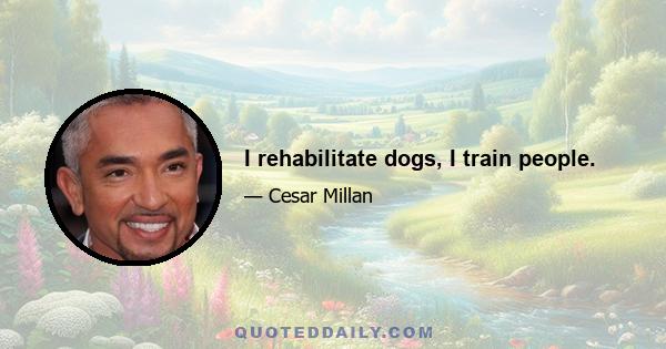 I rehabilitate dogs, I train people.