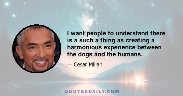 I want people to understand there is a such a thing as creating a harmonious experience between the dogs and the humans.