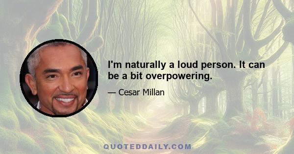 I'm naturally a loud person. It can be a bit overpowering.