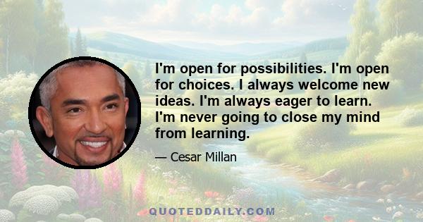 I'm open for possibilities. I'm open for choices. I always welcome new ideas. I'm always eager to learn. I'm never going to close my mind from learning.