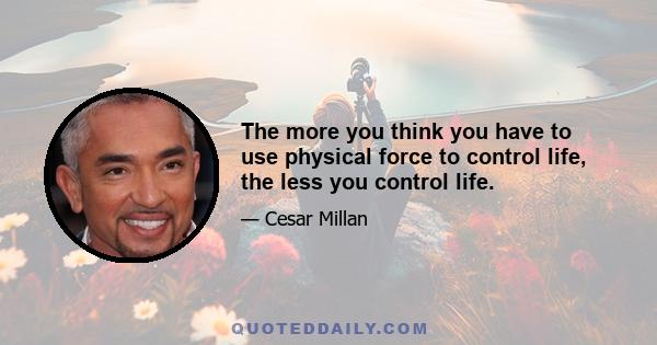 The more you think you have to use physical force to control life, the less you control life.