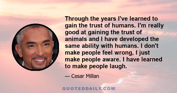 Through the years I've learned to gain the trust of humans. I'm really good at gaining the trust of animals and I have developed the same ability with humans. I don't make people feel wrong, I just make people aware. I