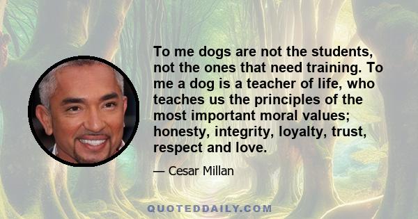 To me dogs are not the students, not the ones that need training. To me a dog is a teacher of life, who teaches us the principles of the most important moral values; honesty, integrity, loyalty, trust, respect and love.